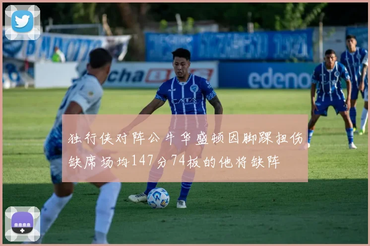 独行侠对阵公牛华盛顿因脚踝扭伤缺席场均147分74板的他将缺阵