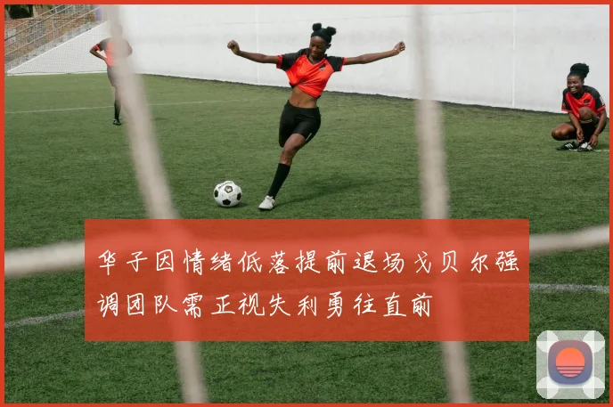 华子因情绪低落提前退场戈贝尔强调团队需正视失利勇往直前
