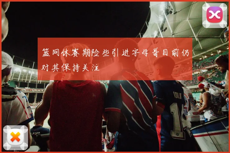 篮网休赛期险些引进字母哥目前仍对其保持关注