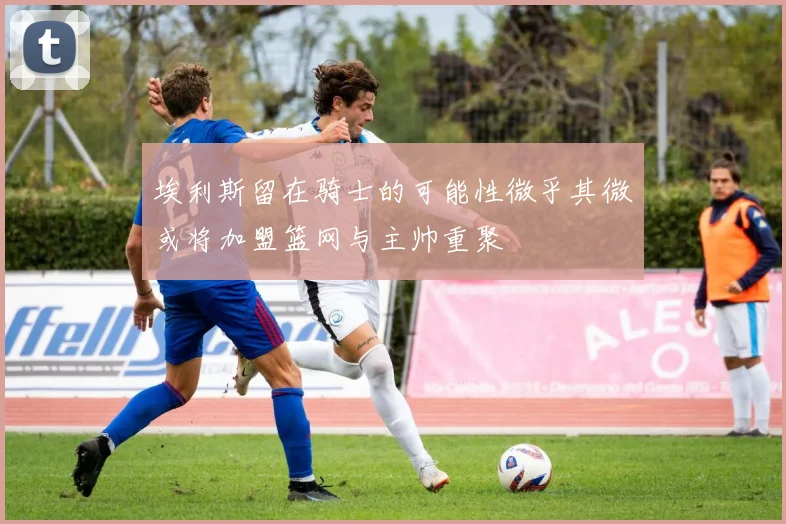埃利斯留在骑士的可能性微乎其微或将加盟篮网与主帅重聚