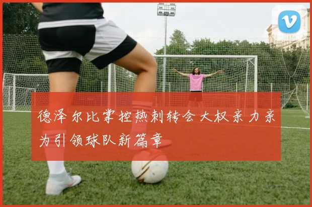德泽尔比掌控热刺转会大权亲力亲为引领球队新篇章