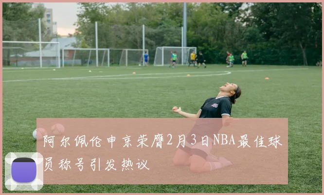 阿尔佩伦申京荣膺2月3日NBA最佳球员称号引发热议