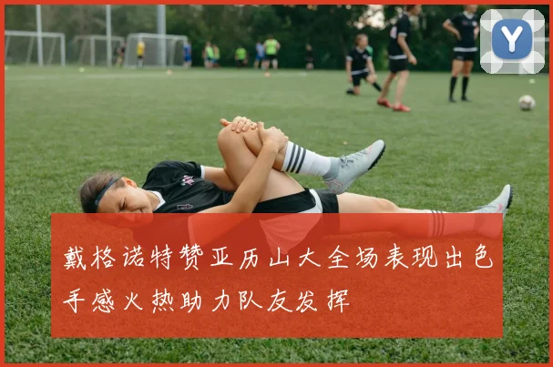 戴格诺特赞亚历山大全场表现出色手感火热助力队友发挥