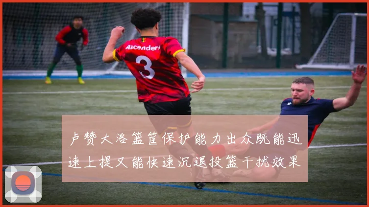 卢赞大洛篮筐保护能力出众既能迅速上提又能快速沉退投篮干扰效果显著