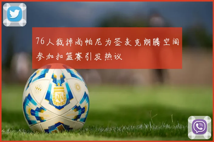 76人裁掉尚帕尼为签麦克朗腾空间参加扣篮赛引发热议