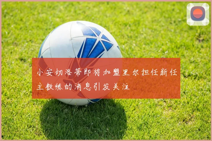小安切洛蒂即将加盟里尔担任新任主教练的消息引发关注