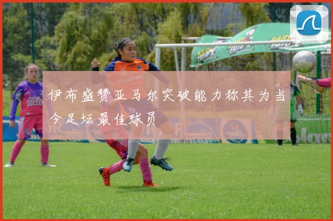 伊布盛赞亚马尔突破能力称其为当今足坛最佳球员