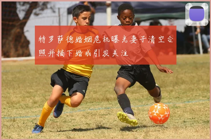 特罗萨德婚姻危机曝光妻子清空合照并摘下婚戒引发关注