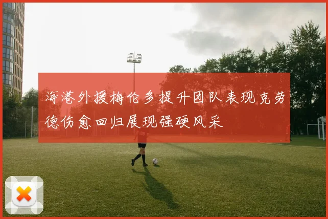 海港外援梅伦多提升团队表现克劳德伤愈回归展现强硬风采