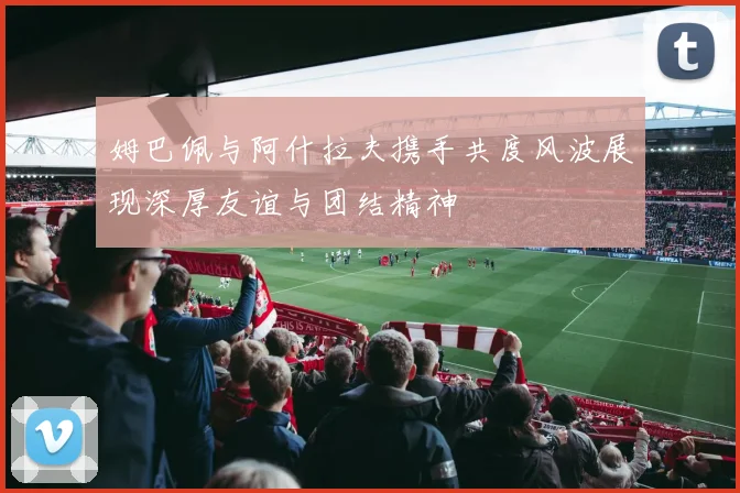 姆巴佩与阿什拉夫携手共度风波展现深厚友谊与团结精神