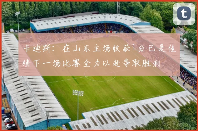 卡迪斯：在山东主场收获1分已是佳绩下一场比赛全力以赴争取胜利