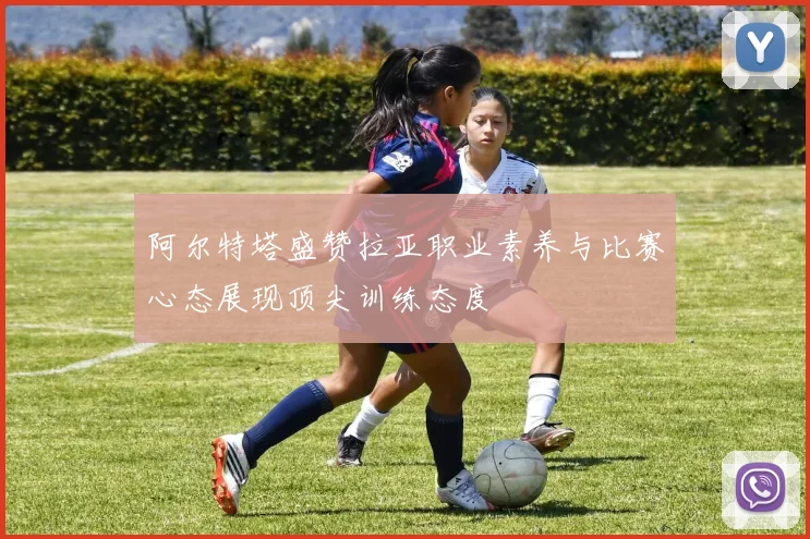 阿尔特塔盛赞拉亚职业素养与比赛心态展现顶尖训练态度