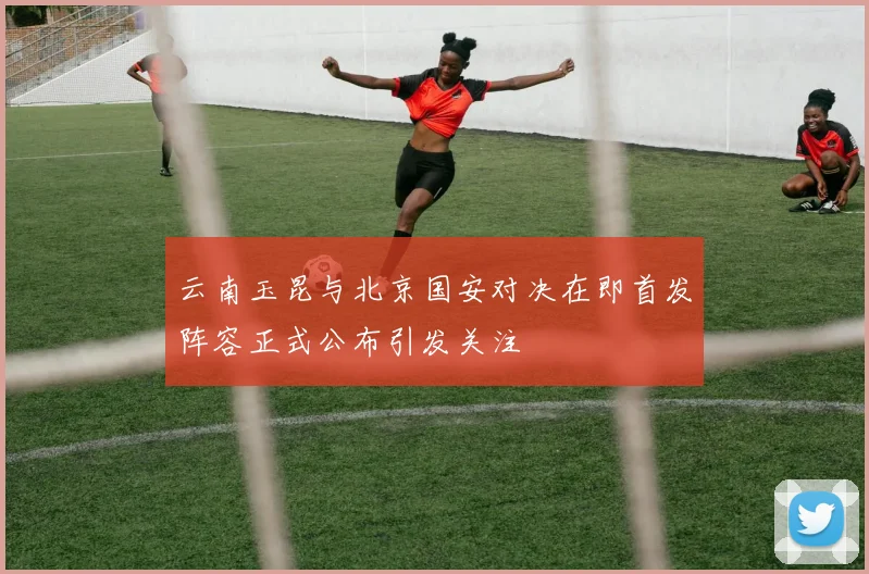 云南玉昆与北京国安对决在即首发阵容正式公布引发关注