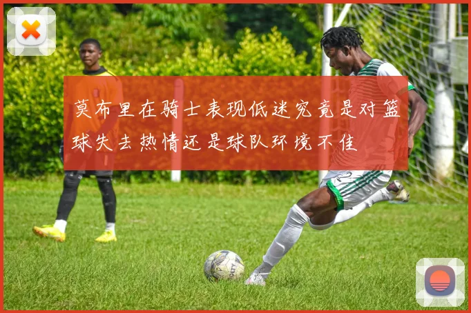 莫布里在骑士表现低迷究竟是对篮球失去热情还是球队环境不佳