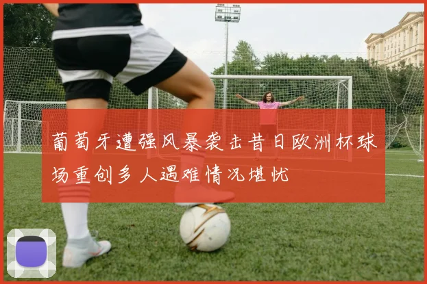 葡萄牙遭强风暴袭击昔日欧洲杯球场重创多人遇难情况堪忧