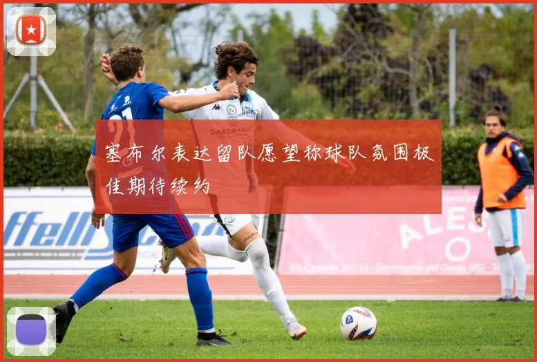 塞布尔表达留队愿望称球队氛围极佳期待续约
