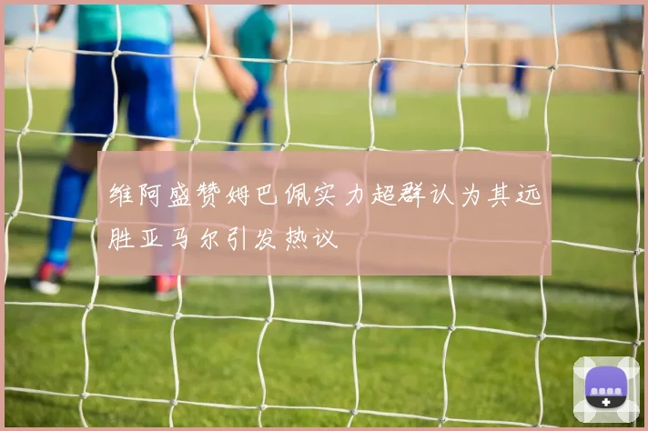 维阿盛赞姆巴佩实力超群认为其远胜亚马尔引发热议