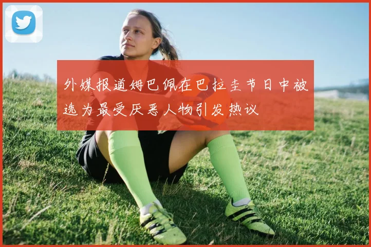 外媒报道姆巴佩在巴拉圭节日中被选为最受厌恶人物引发热议