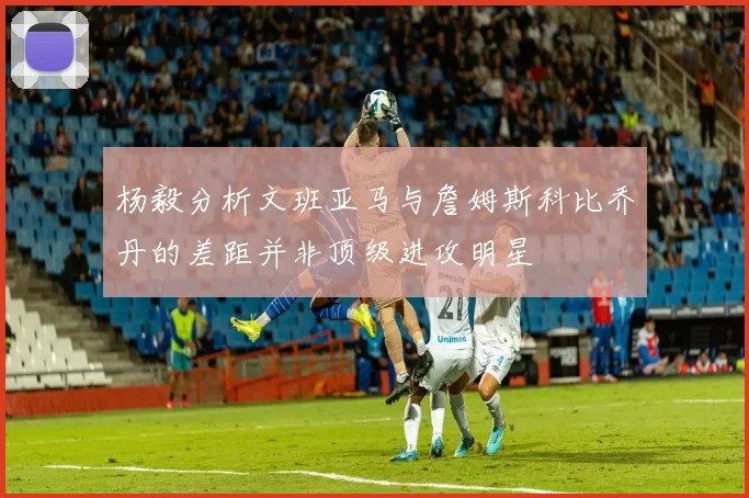 杨毅分析文班亚马与詹姆斯科比乔丹的差距并非顶级进攻明星