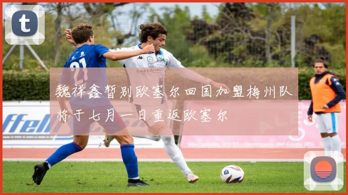 魏祥鑫暂别欧塞尔回国加盟梅州队将于七月一日重返欧塞尔