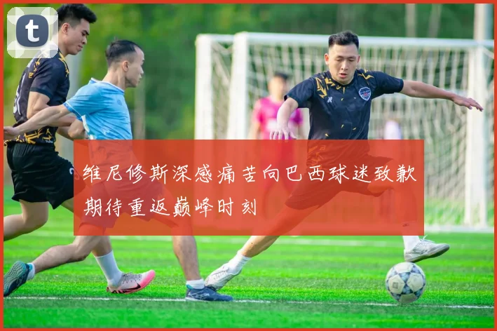 维尼修斯深感痛苦向巴西球迷致歉期待重返巅峰时刻