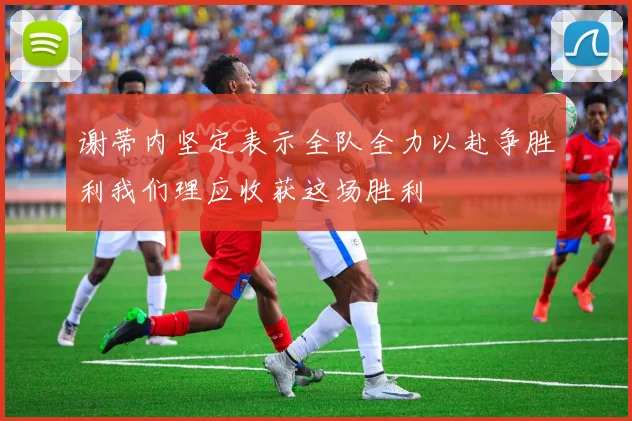谢蒂内坚定表示全队全力以赴争胜利我们理应收获这场胜利