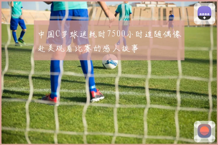 中国C罗球迷耗时7500小时追随偶像赴美观看比赛的感人故事