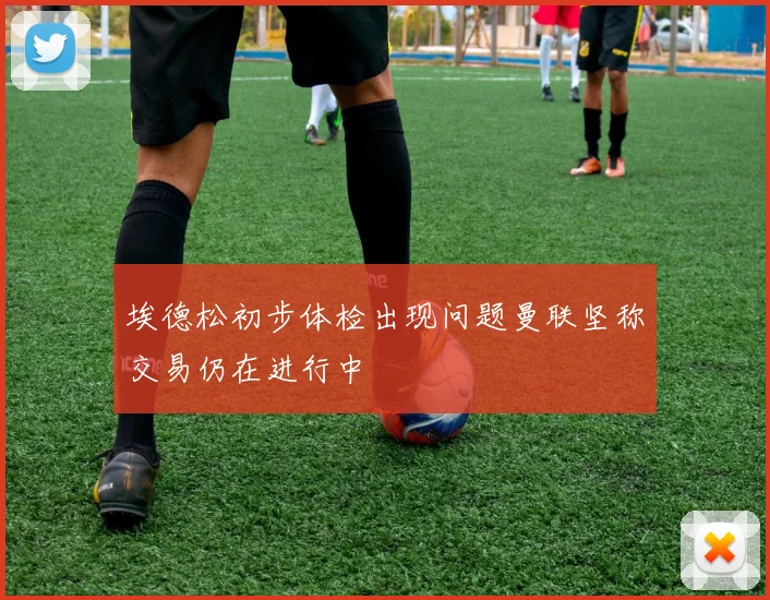 埃德松初步体检出现问题曼联坚称交易仍在进行中